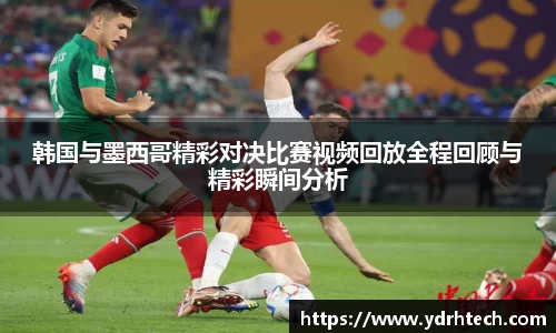 韩国与墨西哥精彩对决比赛视频回放全程回顾与精彩瞬间分析